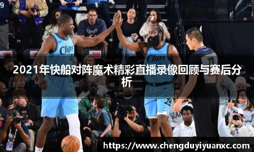 2021年快船对阵魔术精彩直播录像回顾与赛后分析